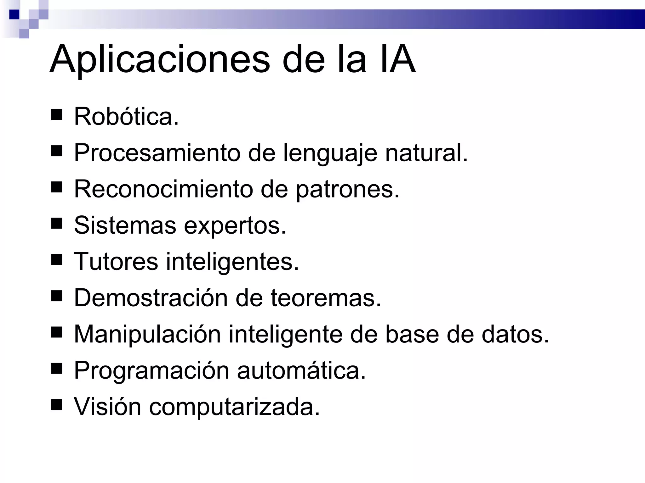 Aplicaciones de la IA Robótica. Procesamiento de lenguaje natural. Reconocimiento de patrones. Sistemas expertos. Tutores inteligentes. Demostración de teoremas. Manipulación inteligente de base de datos. Programación automática. Visión computarizada. 