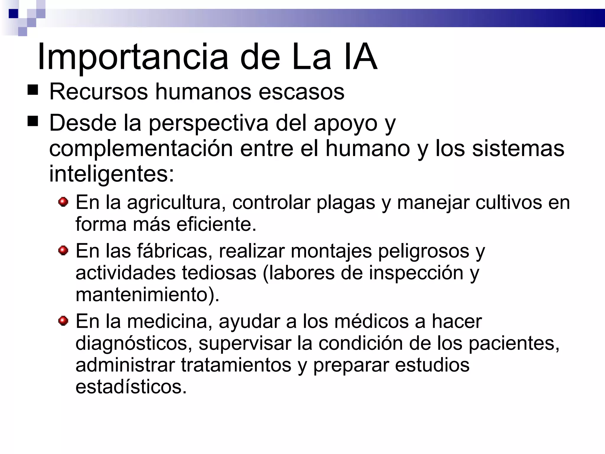 Importancia de La IA Recursos humanos escasos Desde la perspectiva del apoyo y complementación entre el humano y los sistemas inteligentes: En la agricultura, controlar plagas y manejar cultivos en forma más eficiente.   En las fábricas, realizar montajes peligrosos y actividades tediosas (labores de inspección y mantenimiento).   En la medicina, ayudar a los médicos a hacer diagnósticos, supervisar la condición de los pacientes, administrar tratamientos y preparar estudios estadísticos.   