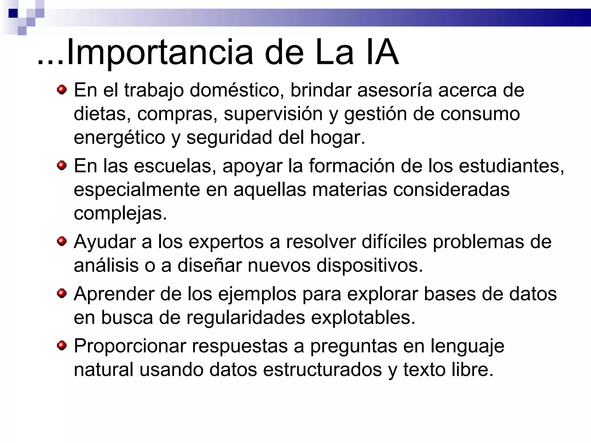 ...Importancia de La IA En el trabajo doméstico, brindar asesoría acerca de dietas, compras, supervisión y gestión de consumo energético y seguridad del hogar.   En las escuelas, apoyar la formación de los estudiantes, especialmente en aquellas materias consideradas complejas.   Ayudar a los expertos a resolver difíciles problemas de análisis o a diseñar nuevos dispositivos.   Aprender de los ejemplos para explorar bases de datos en busca de regularidades explotables.  Proporcionar respuestas a preguntas en lenguaje natural usando datos estructurados y texto libre.   