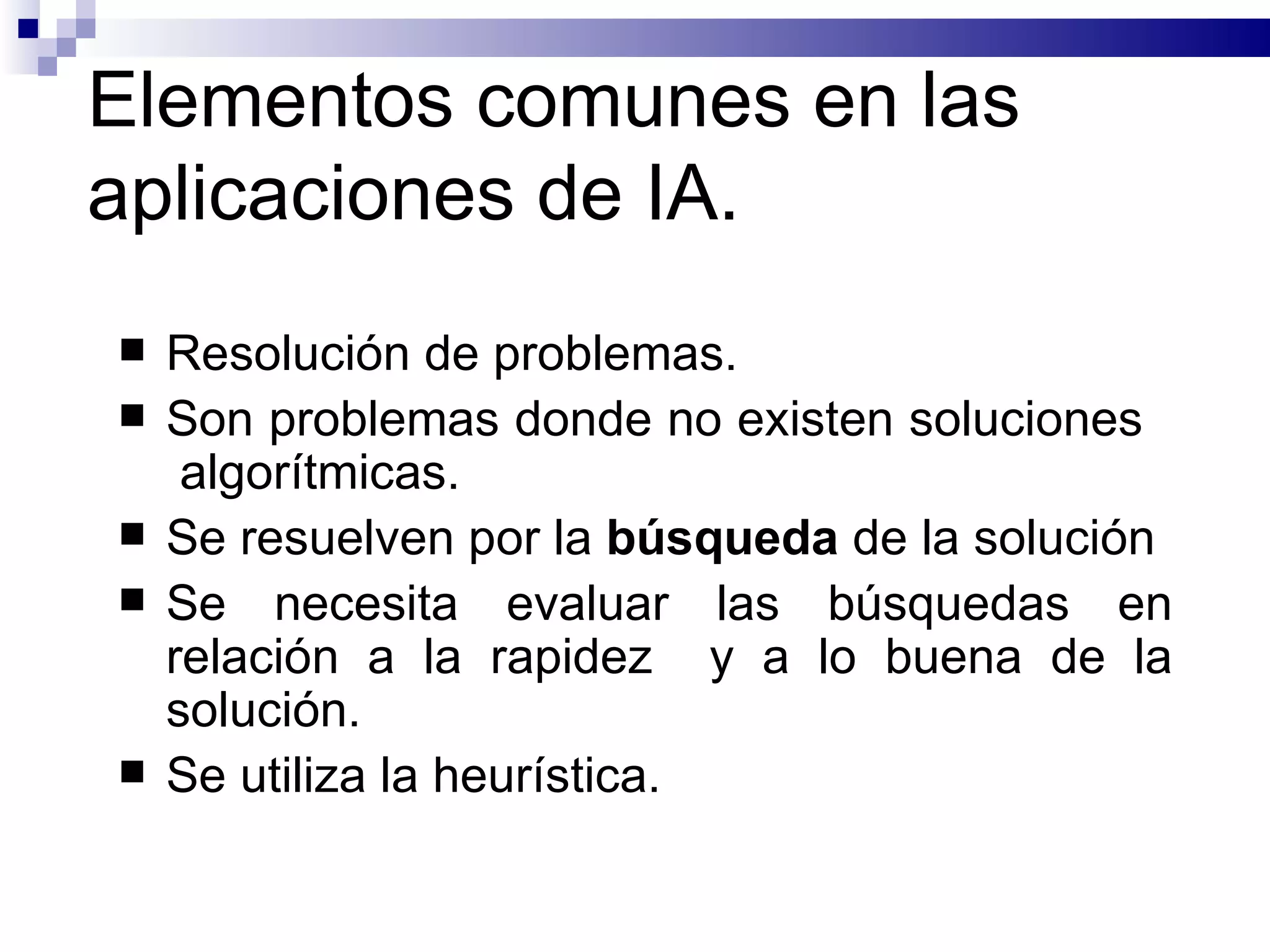 Elementos comunes en las aplicaciones de IA. Resolución de problemas. Son problemas donde no existen soluciones  algorítmicas. Se resuelven por la  búsqueda  de la solución Se necesita evaluar las búsquedas en relación a la rapidez  y a lo buena de la solución. Se utiliza la heurística. 