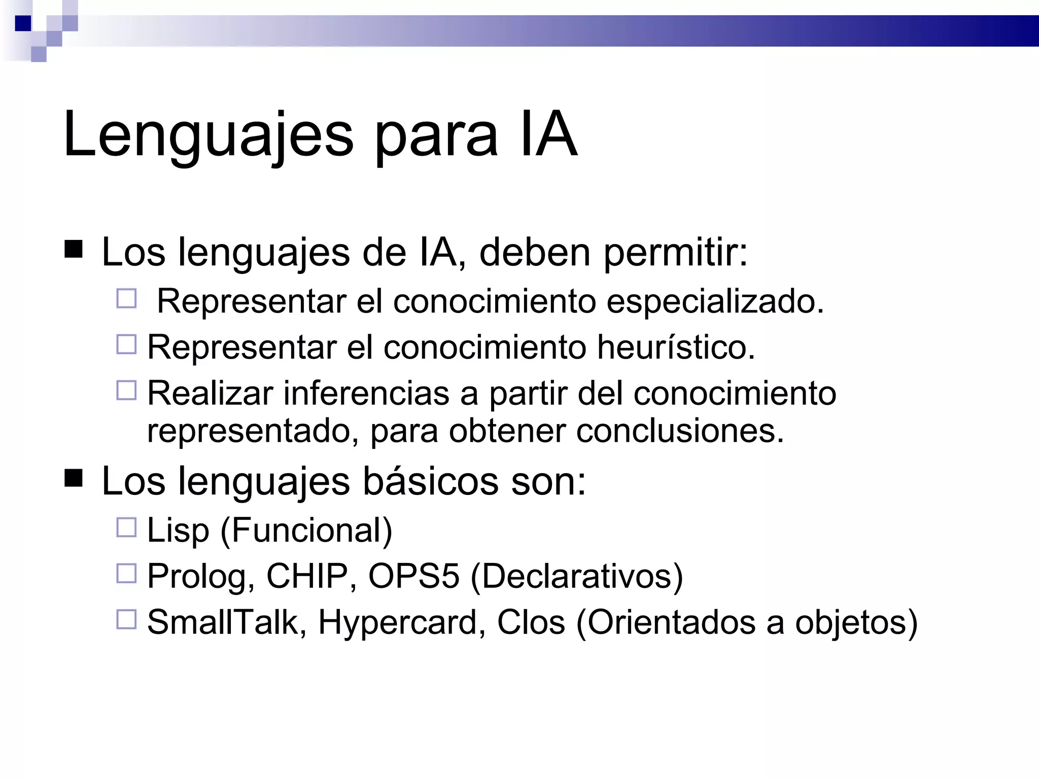 Lenguajes para IA Los lenguajes de IA, deben permitir: Representar el conocimiento especializado. Representar el conocimiento heurístico. Realizar inferencias a partir del conocimiento representado, para obtener conclusiones. Los lenguajes básicos son: Lisp  (Funcional) Prolog , CHIP, OPS5 (Declarativos) SmallTalk, Hypercard, Clos (Orientados a objetos) 