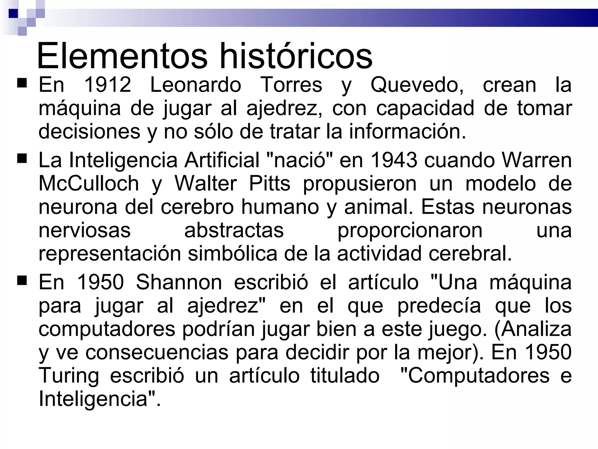 Elementos históricos E n 1912 Leonardo Torres y Quevedo,  crean la  máquina de jugar al ajedrez ,  con capacidad de tomar decisiones y no sólo de tratar la información.  La Inteligencia Artificial "nació" en 1943 cuando Warren McCulloch y Walter Pitts propusieron un modelo de neurona del cerebro humano y animal. Estas neuronas nerviosas abstractas proporcionaron una representación simbólica de la actividad cerebral.  En 1950  Shannon escribió   el artículo "Una máquina para jugar al ajedrez" en el que predecía que los computadores podrían jugar bien a este juego.  (Analiza y ve consecuencias para decidir por la mejor).   En 1950 Turing escribió un artículo titulado  "Computadores e Inteligencia". 