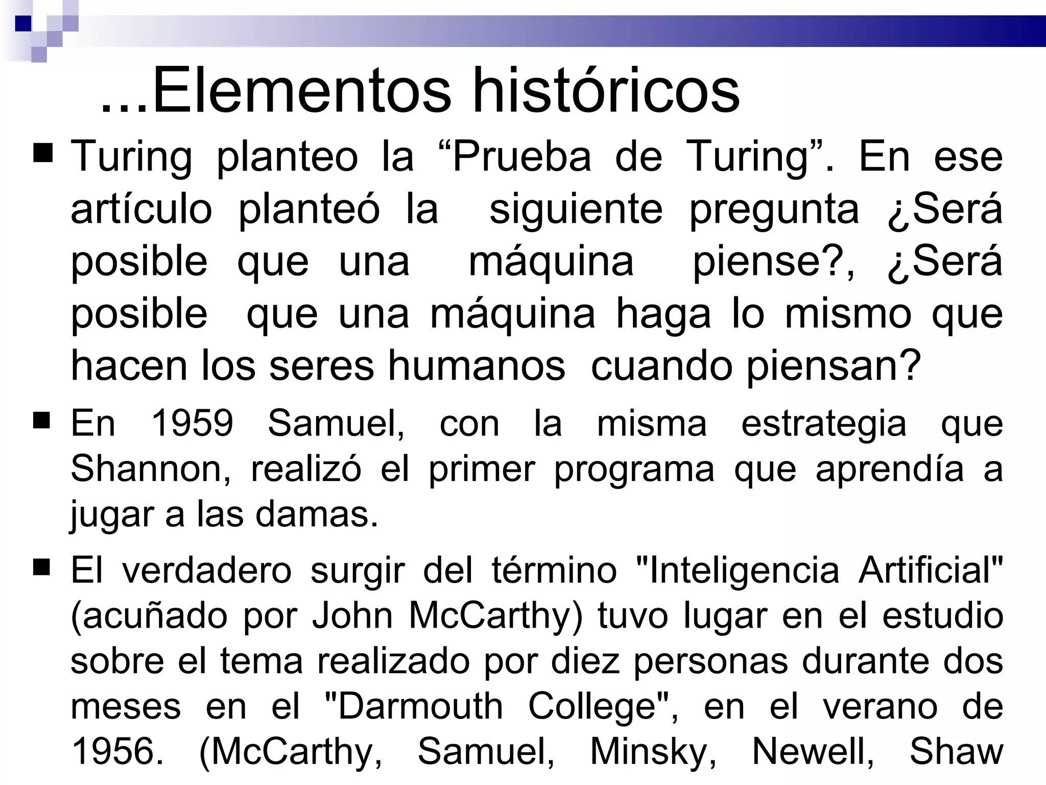 ... Elementos históricos Turing planteo la “Prueba de Turing”.   En ese artículo planteó la  siguiente pregunta ¿Será posible que una  máquina  piense? ,  ¿Será posible  que una máquina haga lo mismo que hacen los seres humanos  cuando piensan? E n 1959 Samuel , con la misma estrategia que Shannon,  realizó el primer programa que aprendía a jugar a las damas .  El verdadero surgir del término "Inteligencia Artificial" (acuñado por John McCarthy) tuvo lugar en el estudio sobre el tema realizado por diez personas durante dos meses en el "Darmouth College", en el verano de 1956.  ( McCarthy, Samuel, Minsky, Newell, Shaw  S imon ) .   