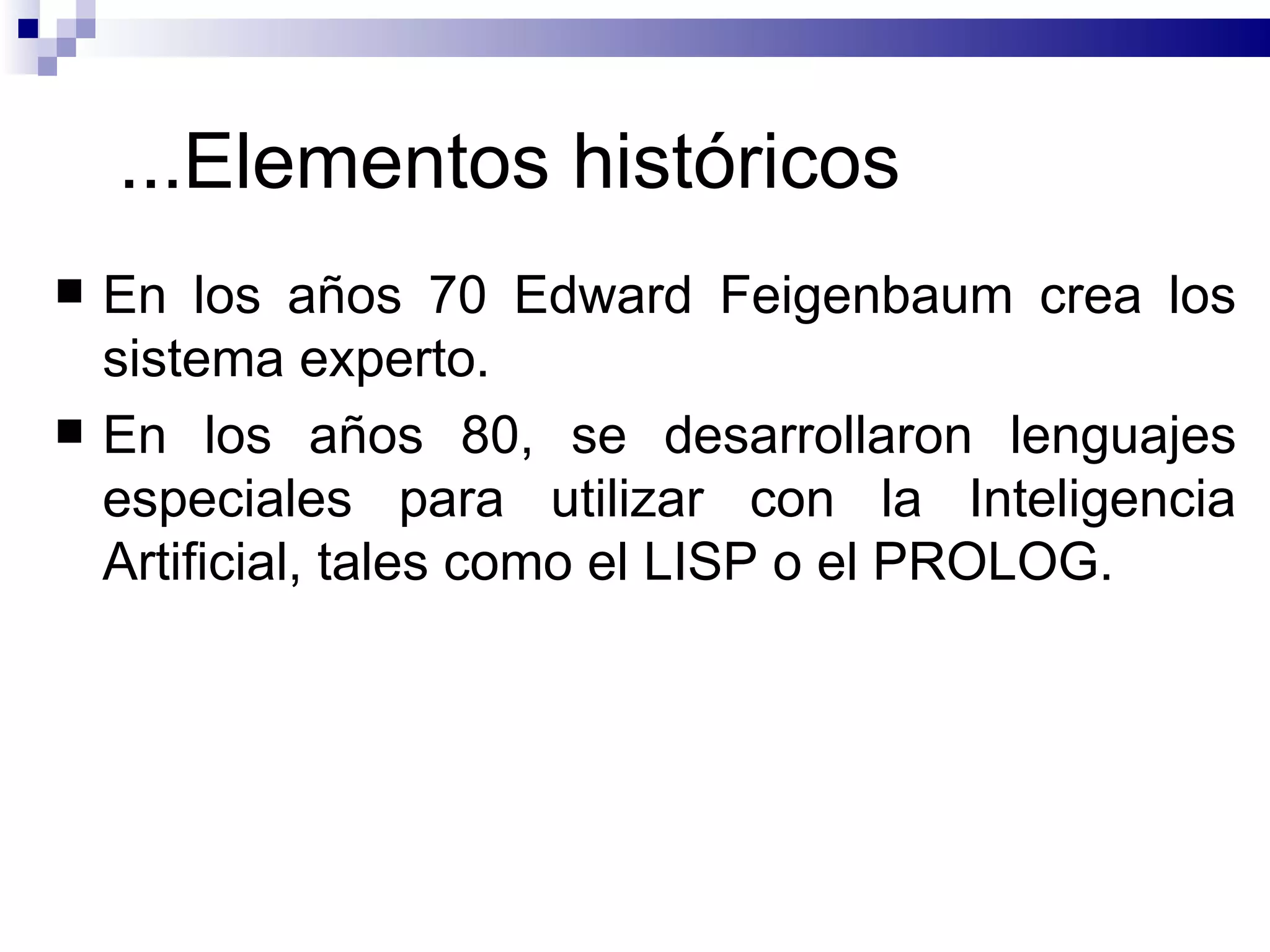 ... Elementos históricos En los años 70 Edward Feigenbaum  crea los  sistema experto.   E n los años 80, se desarrollaron lenguajes especiales para utilizar con la Inteligencia Artificial, tales como el LISP o el PROLOG.  