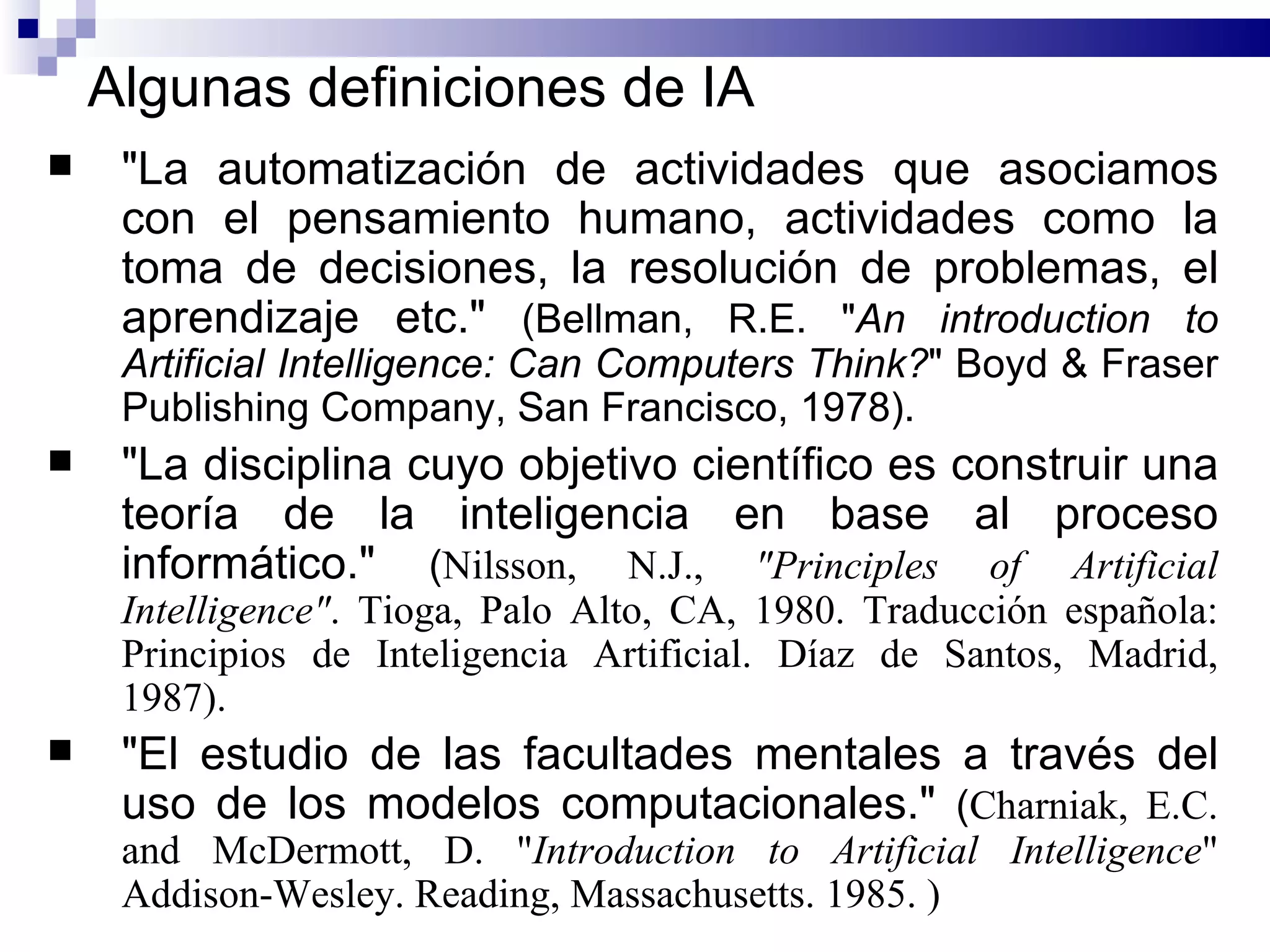 Algunas definiciones de IA "La automatización de actividades que asociamos con el pensamiento humano, actividades como la toma de decisiones, la resolución de problemas, el aprendizaje  etc. "  ( Bellman, R.E. " An introduction to Artificial Intelligence: Can Computers Think? " Boyd & Fraser Publishing Company, San Francisco, 1978 ) .  "La disciplina cuyo objetivo científico es construir una teoría de la inteligencia en base al proceso informático."  ( Nilsson, N.J.,  "Principles of Artificial Intelligence" .  Tioga, Palo Alto, CA, 1980. Traducción española: Principios de Inteligencia Artificial. Díaz de Santos, Madrid, 1987 ) .  "El estudio de las facultades mentales a través del uso de los modelos computacionales."  ( Charniak, E.C. and McDermott, D. " Introduction   to   Artificial Intelligence " Addison-Wesley. Reading, Massachusetts. 1985. ) 