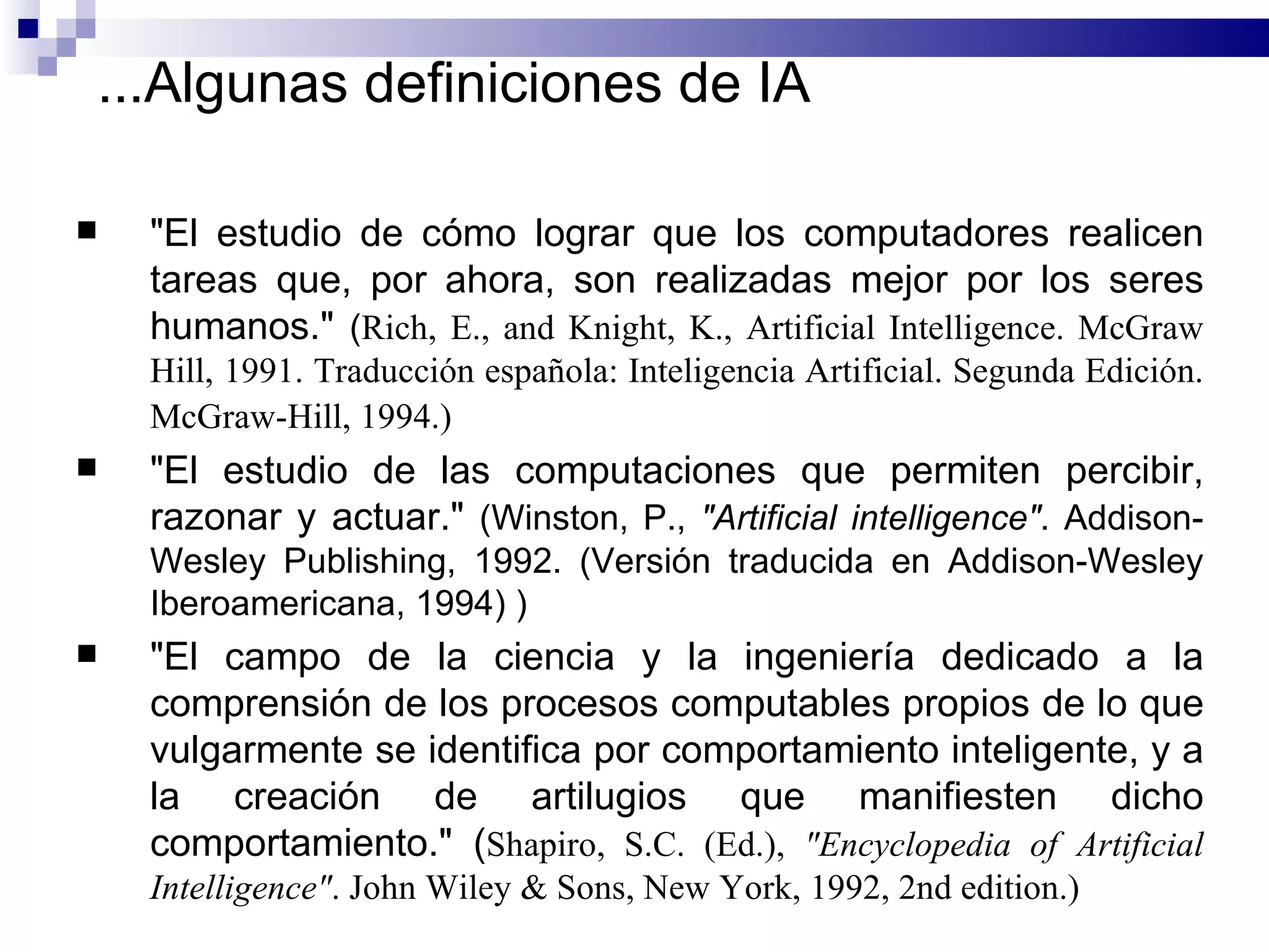 "El estudio de cómo lograr que los computadores realicen tareas que, por ahora, son realizadas mejor por los seres humanos."  ( Rich, E., and Knight, K., Artificial Intelligence.  McGraw Hill, 1991.   Traducción española: Inteligencia Artificial. Segunda Edición. McGraw-Hill, 1994. )   "El estudio de las computaciones que permiten percibir, razonar y actuar."  ( Winston, P.,  "Artificial intelligence" . Addison-Wesley Publishing, 1992. (Versión traducida en Addison-Wesley Iberoamericana, 1994)  ) "El campo de la ciencia y la ingeniería dedicado a la comprensión de los procesos computables propios de lo que vulgarmente se identifica por comportamiento inteligente, y a la creación de artilugios que manifiesten dicho comportamiento."  ( Shapiro, S.C. (Ed.),  "Encyclopedia of Artificial Intelligence" . John Wiley & Sons, New York, 1992, 2nd edition.) ... Algunas definiciones de IA 