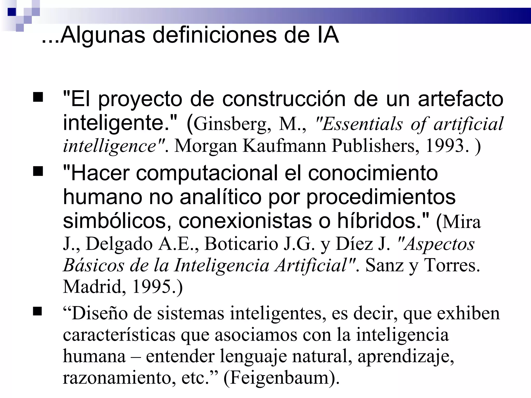"El proyecto de construcción de un artefacto inteligente."  ( Ginsberg, M.,  "Essentials of artificial intelligence" . Morgan Kaufmann Publishers, 1993. ) "Hacer computacional el conocimiento humano no analítico por procedimientos simbólicos, conexionistas o híbridos."  ( Mira J., Delgado A.E., Boticario J.G. y Díez J.  "Aspectos Básicos de la Inteligencia Artificial" . Sanz y Torres.  Madrid, 1995.) “ Diseño de sistemas inteligentes, es decir, que exhiben características que asociamos con la inteligencia humana – entender lenguaje natural, aprendizaje, razonamiento, etc.” (Feigenbaum). ... Algunas definiciones de IA 