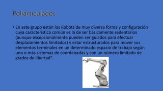 • En este grupo están los Robots de muy diversa forma y configuración
cuya característica común es la de ser básicamente sedentarios
(aunque excepcionalmente pueden ser guiados para efectuar
desplazamientos limitados) y estar estructurados para mover sus
elementos terminales en un determinado espacio de trabajo según
uno o más sistemas de coordenadas y con un número limitado de
grados de libertad".
 