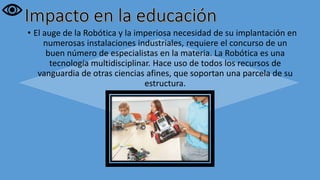 • El auge de la Robótica y la imperiosa necesidad de su implantación en
numerosas instalaciones industriales, requiere el concurso de un
buen número de especialistas en la materia. La Robótica es una
tecnología multidisciplinar. Hace uso de todos los recursos de
vanguardia de otras ciencias afines, que soportan una parcela de su
estructura.
 