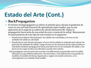 Estado del Arte (Cont.)BackPropagationEl error en una red de neuronas para un patrón [x= (x1, x2, …, xn), t(x)], siendo x el patrón de entrada, t(x) la salida deseada e y(x) la proporcionada por la red, se define como se muestra en la ecuación 1 para m neuronas de salida		ecuación 1El método de descenso de gradiente consiste en modificar los parámetros de la red siguiendo la dirección negativa del gradiente del error. Lo que se realizaría mediante la ecuación 3.		ecuación 3w es el peso a modificar en la red de neuronas (pasando de wanterior a wnuevo) y α es la razón de aprendizaje, que se encarga de controlar cuánto se desplazan los pesos en la dirección negativa del gradiente. Influye en la velocidad de convergencia del algoritmo, puesto que determina la magnitud del desplazamiento.