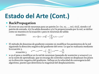 Estado del Arte (Cont.)BackPropagationPaso 1: Inicialización aleatoria de los pesos y umbrales.Paso 2: Dado un patrón del conjunto de entrenamiento (x, t(x)), se presenta el vector x a la red y se calcula la salida de la red para dicho patrón, y(x).Paso 3: Se evalúa el error e(x) cometido por la red.Paso 4: Se modifican todos los parámetros de la red.Paso 5: Se repiten los pasos 2, 3 y 4 para todos los patrones de entrenamiento, completando así un ciclo de aprendizaje.Paso 6: Se realizan n ciclos de aprendizaje (pasos 2, 3, 4 y 5) hasta que se verifique el criterio de parada establecido.En cuanto al criterio de parada, se debe calcular la suma de los errores en los patrones de entrenamiento. Si el error es constante de un ciclo a otro, los parámetros dejan de sufrir modificaciones y se obtiene así el error mínimo. Por otro lado, también se debe tener en  cuenta el error en los patrones de validación, que se presentarán a la red tras n ciclos de aprendizaje. Si el error en los patrones de validación evoluciona favorablemente se continúa con el proceso de aprendizaje. Si el error no desciende, se detiene el aprendizaje[3].