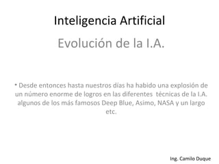 Inteligencia Artificial Evolución de la I.A. Desde entonces hasta nuestros días ha habido una explosión de un número enorme de logros en las diferentes  técnicas de la I.A. algunos de los más famosos Deep Blue, Asimo, NASA y un largo etc. 