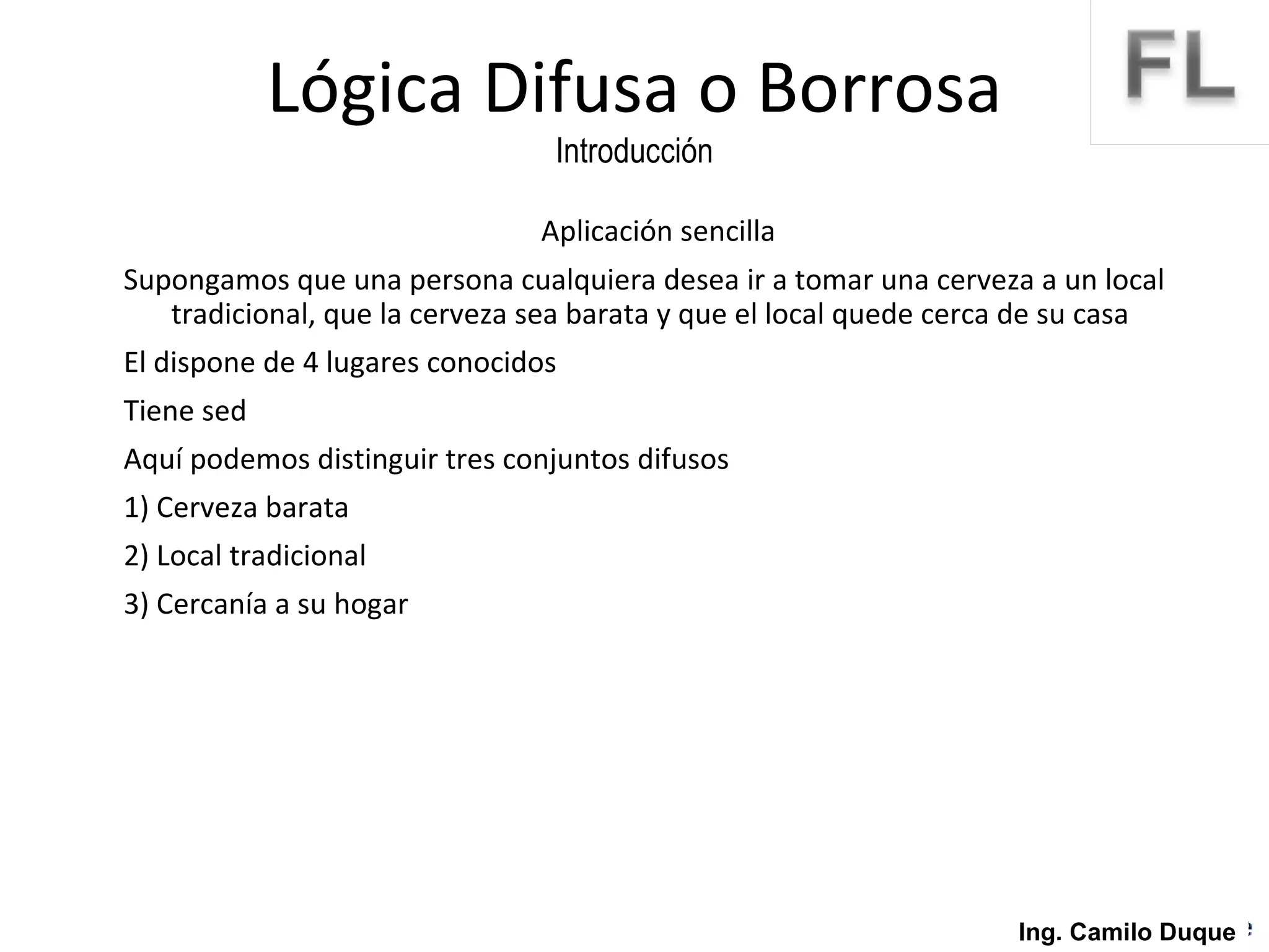 Aplicación sencilla Supongamos que una persona cualquiera desea ir a tomar una cerveza a un local  tradicional, que la cerveza sea barata y que el local quede cerca de su casa El dispone de 4 lugares conocidos Tiene sed Aquí podemos distinguir tres conjuntos difusos 1) Cerveza barata 2) Local tradicional 3) Cercanía a su hogar Lógica Difusa o Borrosa Introducción Ing. Camilo Duque 