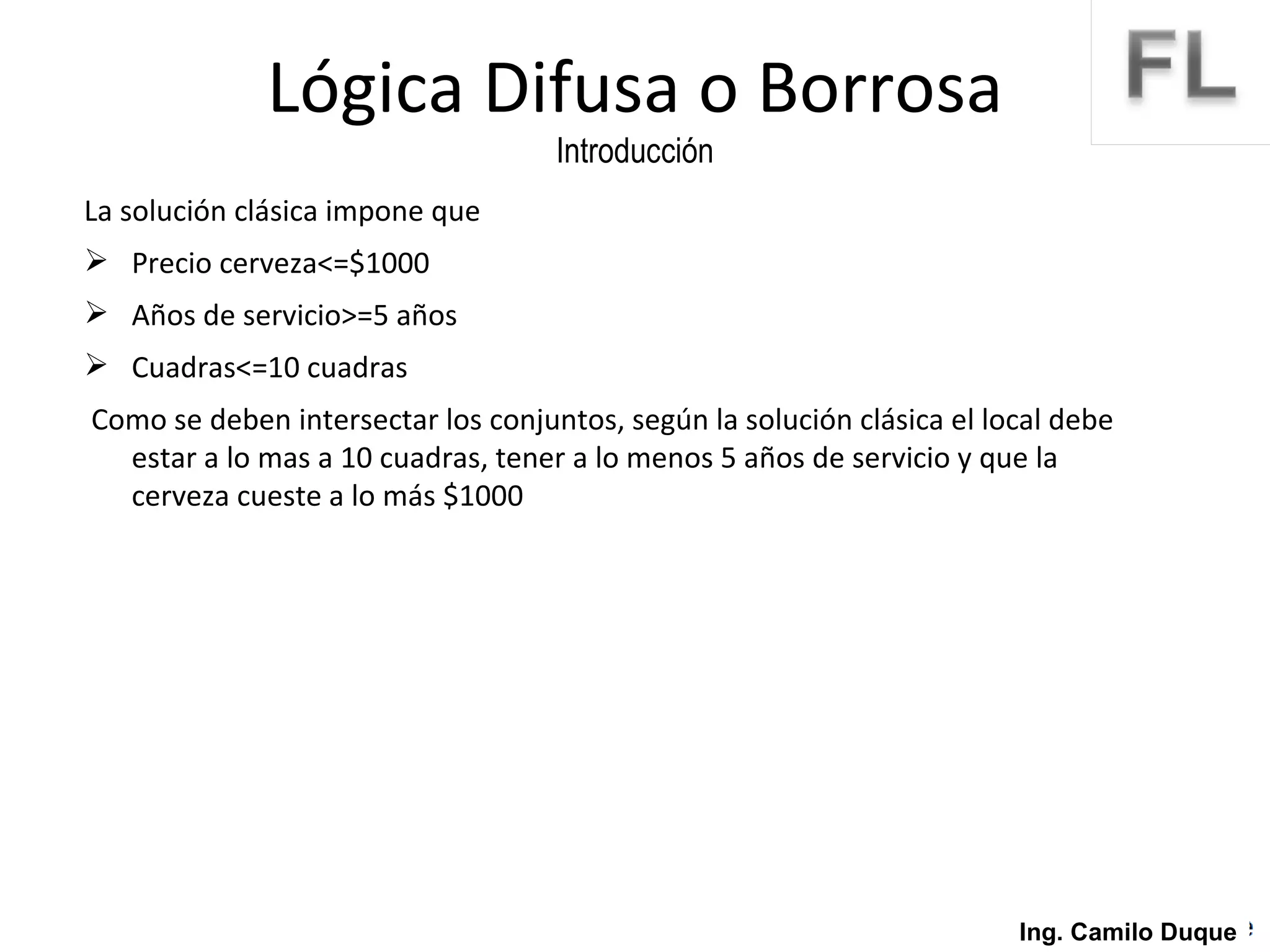 La solución clásica impone que  Precio cerveza<=$1000 Años de servicio>=5 años Cuadras<=10 cuadras Como se deben intersectar los conjuntos, según la solución clásica el local debe estar a lo mas a 10 cuadras, tener a lo menos 5 años de servicio y que la cerveza cueste a lo más $1000 Lógica Difusa o Borrosa Introducción Ing. Camilo Duque 