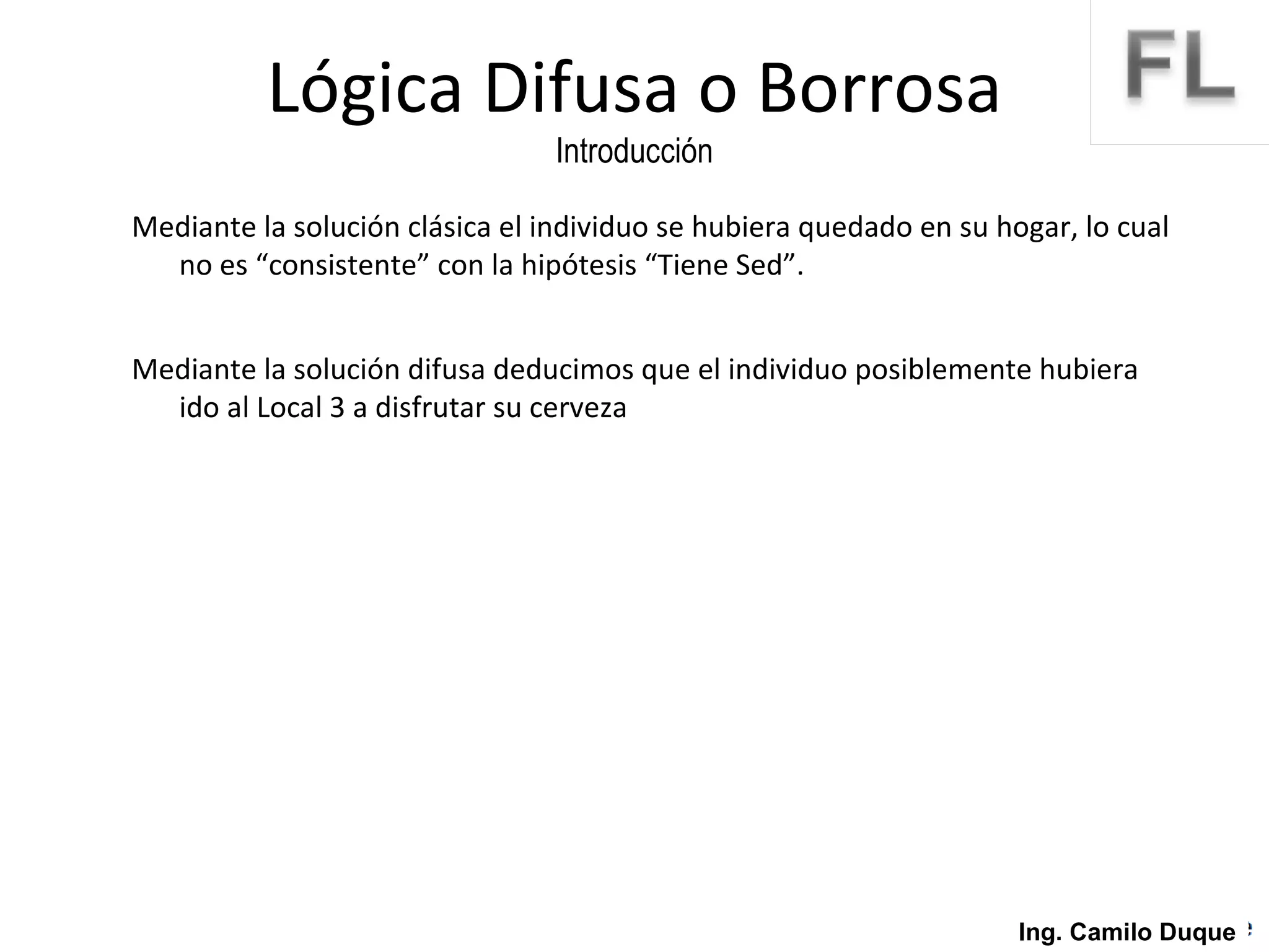Mediante la solución clásica el individuo se hubiera quedado en su hogar, lo cual no es “consistente” con la hipótesis “Tiene Sed”. Mediante la solución difusa deducimos que el individuo posiblemente hubiera ido al Local 3 a disfrutar su cerveza Lógica Difusa o Borrosa Introducción Ing. Camilo Duque 