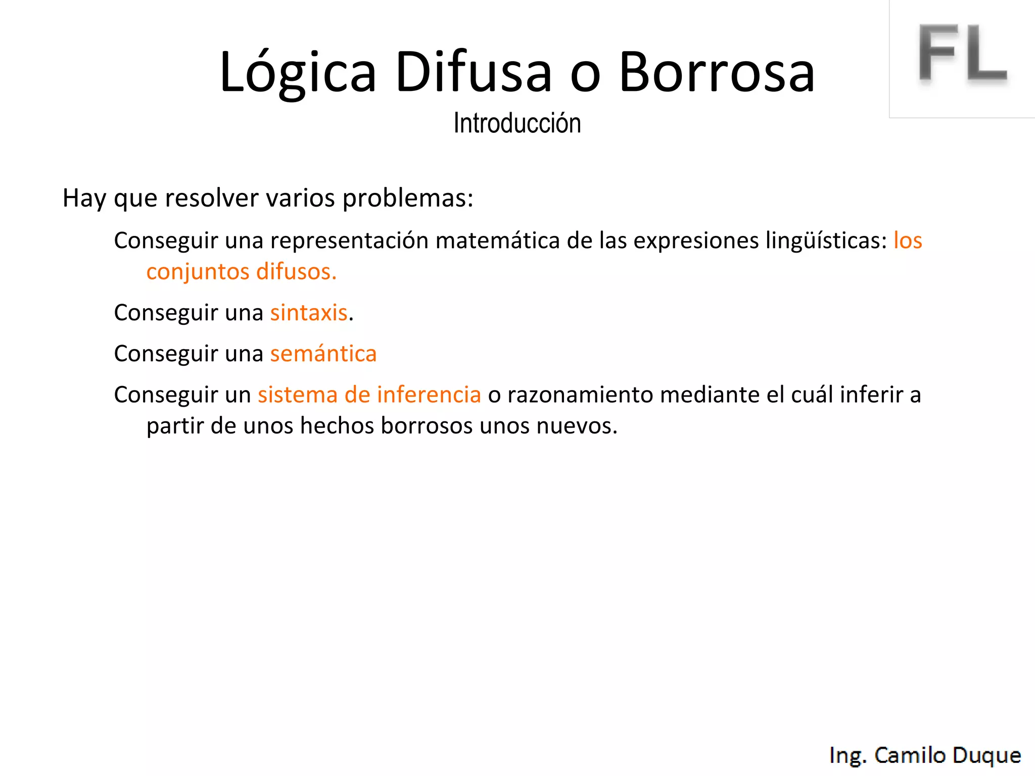Lógica Difusa o Borrosa Introducción Hay que resolver varios problemas: Conseguir una representación matemática de las expresiones lingüísticas:  los conjuntos difusos. Conseguir una  sintaxis . Conseguir una  semántica Conseguir un  sistema de inferencia  o razonamiento mediante el cuál inferir a partir de unos hechos borrosos unos nuevos. 