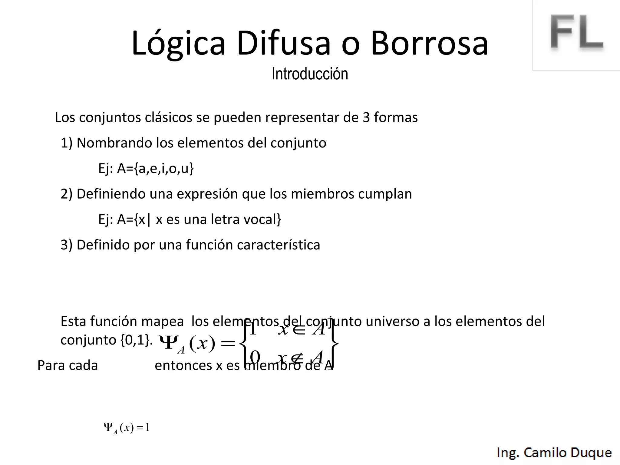 Lógica Difusa o Borrosa Introducción Los conjuntos clásicos se pueden representar de 3 formas 1) Nombrando los elementos del conjunto Ej: A={a,e,i,o,u} 2) Definiendo una expresión que los miembros cumplan Ej: A={x| x es una letra vocal} 3) Definido por una función característica Esta función mapea  los elementos del conjunto universo a los elementos del conjunto {0,1}.  Para cada  entonces x es miembro de A 