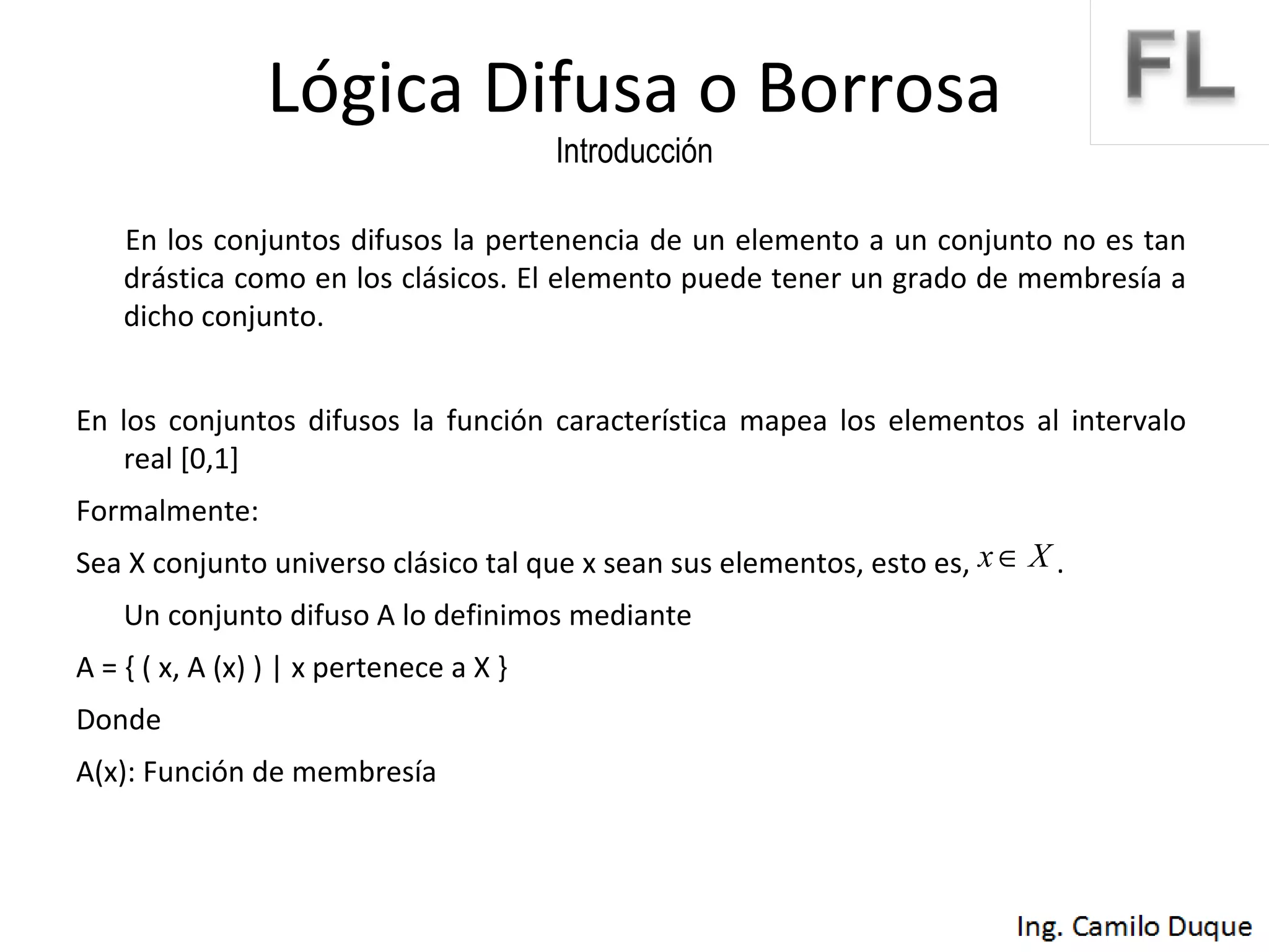 Lógica Difusa o Borrosa Introducción En los conjuntos difusos la pertenencia de un elemento a un conjunto no es tan drástica como en los clásicos. El elemento puede tener un grado de membresía a dicho conjunto. En los conjuntos difusos la función característica mapea los elementos al intervalo real [0,1] Formalmente: Sea X conjunto universo clásico tal que x sean sus elementos, esto es,  .  Un conjunto difuso A lo definimos mediante A = { ( x, A (x) ) | x pertenece a X }  Donde  A(x): Función de membresía 