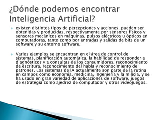    existen distintos tipos de percepciones y acciones, pueden ser
    obtenidas y producidas, respectivamente por sensores físicos y
    sensores mecánicos en máquinas, pulsos eléctricos u ópticos en
    computadoras, tanto como por entradas y salidas de bits de un
    software y su entorno software.

   Varios ejemplos se encuentran en el área de control de
    sistemas, planificación automática, la habilidad de responder a
    diagnósticos y a consultas de los consumidores, reconocimiento
    de escritura, reconocimiento del habla y reconocimiento de
    patrones. Los sistemas de IA actualmente son parte de la rutina
    en campos como economía, medicina, ingeniería y la milicia, y se
    ha usado en gran variedad de aplicaciones de software, juegos
    de estrategia como ajedrez de computador y otros videojuegos.
 