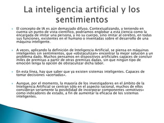    El concepto de IA es aún demasiado difuso. Contextualizando, y teniendo en
    cuenta un punto de vista científico, podríamos englobar a esta ciencia como la
    encargada de imitar una persona, y no su cuerpo, sino imitar al cerebro, en todas
    sus funciones, existentes en el humano o inventadas sobre el desarrollo de una
    máquina inteligente.

   A veces, aplicando la definición de Inteligencia Artificial, se piensa en máquinas
    inteligentes sin sentimientos, que «obstaculizan» encontrar la mejor solución a un
    problema dado. Muchos pensamos en dispositivos artificiales capaces de concluir
    miles de premisas a partir de otras premisas dadas, sin que ningún tipo de
    emoción tenga la opción de obstaculizar dicha labor.

   En esta línea, hay que saber que ya existen sistemas inteligentes. Capaces de
    tomar decisiones «acertadas».

   Aunque, por el momento, la mayoría de los investigadores en el ámbito de la
    Inteligencia Artificial se centran sólo en el aspecto racional, muchos de ellos
    consideran seriamente la posibilidad de incorporar componentes «emotivos»
    como indicadores de estado, a fin de aumentar la eficacia de los sistemas
    inteligentes.
 