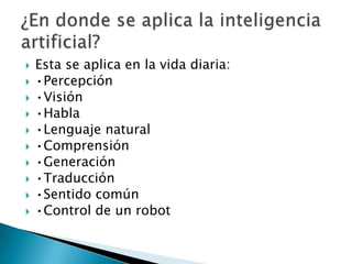    Esta se aplica en la vida diaria:
   •Percepción
   •Visión
   •Habla
   •Lenguaje natural
   •Comprensión
   •Generación
   •Traducción
   •Sentido común
   •Control de un robot
 
