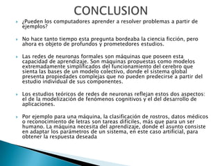    ¿Pueden los computadores aprender a resolver problemas a partir de
    ejemplos?

   No hace tanto tiempo esta pregunta bordeaba la ciencia ficción, pero
    ahora es objeto de profundos y prometedores estudios.

   Las redes de neuronas formales son máquinas que poseen esta
    capacidad de aprendizaje. Son máquinas propuestas como modelos
    extremadamente simplificados del funcionamiento del cerebro que
    sienta las bases de un modelo colectivo, donde el sistema global
    presenta propiedades complejas que no pueden predecirse a partir del
    estudio individual de sus componentes.

   Los estudios teóricos de redes de neuronas reflejan estos dos aspectos:
    el de la modelización de fenómenos cognitivos y el del desarrollo de
    aplicaciones.

   Por ejemplo para una máquina, la clasificación de rostros, datos médicos
    o reconocimiento de letras son tareas difíciles, más que para un ser
    humano. La máquina necesita del aprendizaje, donde el asunto consiste
    en adaptar los parámetros de un sistema, en este caso artificial, para
    obtener la respuesta deseada
 