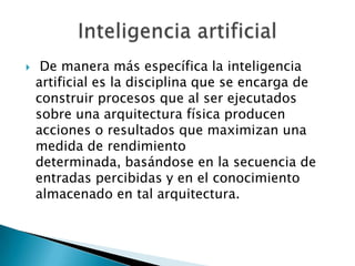     De manera más específica la inteligencia
    artificial es la disciplina que se encarga de
    construir procesos que al ser ejecutados
    sobre una arquitectura física producen
    acciones o resultados que maximizan una
    medida de rendimiento
    determinada, basándose en la secuencia de
    entradas percibidas y en el conocimiento
    almacenado en tal arquitectura.
 