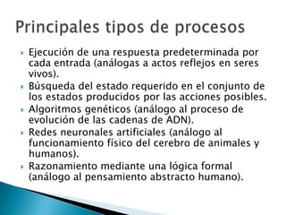    Ejecución de una respuesta predeterminada por
    cada entrada (análogas a actos reflejos en seres
    vivos).
   Búsqueda del estado requerido en el conjunto de
    los estados producidos por las acciones posibles.
   Algoritmos genéticos (análogo al proceso de
    evolución de las cadenas de ADN).
   Redes neuronales artificiales (análogo al
    funcionamiento físico del cerebro de animales y
    humanos).
   Razonamiento mediante una lógica formal
    (análogo al pensamiento abstracto humano).
 