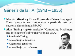 Génesis de la I.A. (1943 – 1955)
Marvin Minsky y Dean Edmonds (Princeton, 1951):
Construyeron el 1er computador a partir de una red
neuronal denominada SNARC*
Alan Turing (1950): Artículo “Computing Machinery
and Intelligence” sobre una visión de la I.A.:
Prueba de Turing
Aprendizaje automático
Algoritmos genéticos
Aprendizaje por refuerzo
 