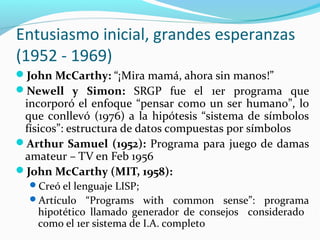 Entusiasmo inicial, grandes esperanzas
(1952 - 1969)
John McCarthy: “¡Mira mamá, ahora sin manos!”
Newell y Simon: SRGP fue el 1er programa que
incorporó el enfoque “pensar como un ser humano”, lo
que conllevó (1976) a la hipótesis “sistema de símbolos
físicos”: estructura de datos compuestas por símbolos
Arthur Samuel (1952): Programa para juego de damas
amateur – TV en Feb 1956
John McCarthy (MIT, 1958):
Creó el lenguaje LISP;
Artículo “Programs with common sense”: programa
hipotético llamado generador de consejos considerado
como el 1er sistema de I.A. completo
 