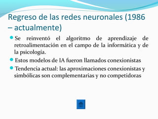 Regreso de las redes neuronales (1986
– actualmente)
Se reinventó el algoritmo de aprendizaje de
retroalimentación en el campo de la informática y de
la psicología.
Estos modelos de IA fueron llamados conexionistas
Tendencia actual: las aproximaciones conexionistas y
simbólicas son complementarias y no competidoras
 