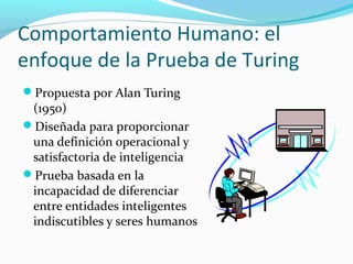 Comportamiento Humano: el
enfoque de la Prueba de Turing
Propuesta por Alan Turing
(1950)
Diseñada para proporcionar
una definición operacional y
satisfactoria de inteligencia
Prueba basada en la
incapacidad de diferenciar
entre entidades inteligentes
indiscutibles y seres humanos
 