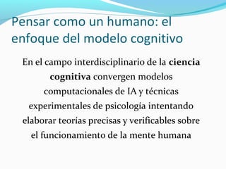 Pensar como un humano: el
enfoque del modelo cognitivo
En el campo interdisciplinario de la ciencia
cognitiva convergen modelos
computacionales de IA y técnicas
experimentales de psicología intentando
elaborar teorías precisas y verificables sobre
el funcionamiento de la mente humana
 