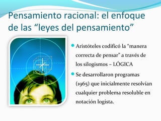 Pensamiento racional: el enfoque
de las “leyes del pensamiento”
Aristóteles codificó la “manera
correcta de pensar” a través de
los silogismos – LÓGICA
Se desarrollaron programas
(1965) que inicialmente resolvían
cualquier problema resoluble en
notación logista.
 