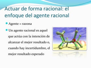 Actuar de forma racional: el
enfoque del agente racional
Agente = razona
Un agente racional es aquel
que actúa con la intención de
alcanzar el mejor resultado o,
cuando hay incertidumbre, el
mejor resultado esperado
 