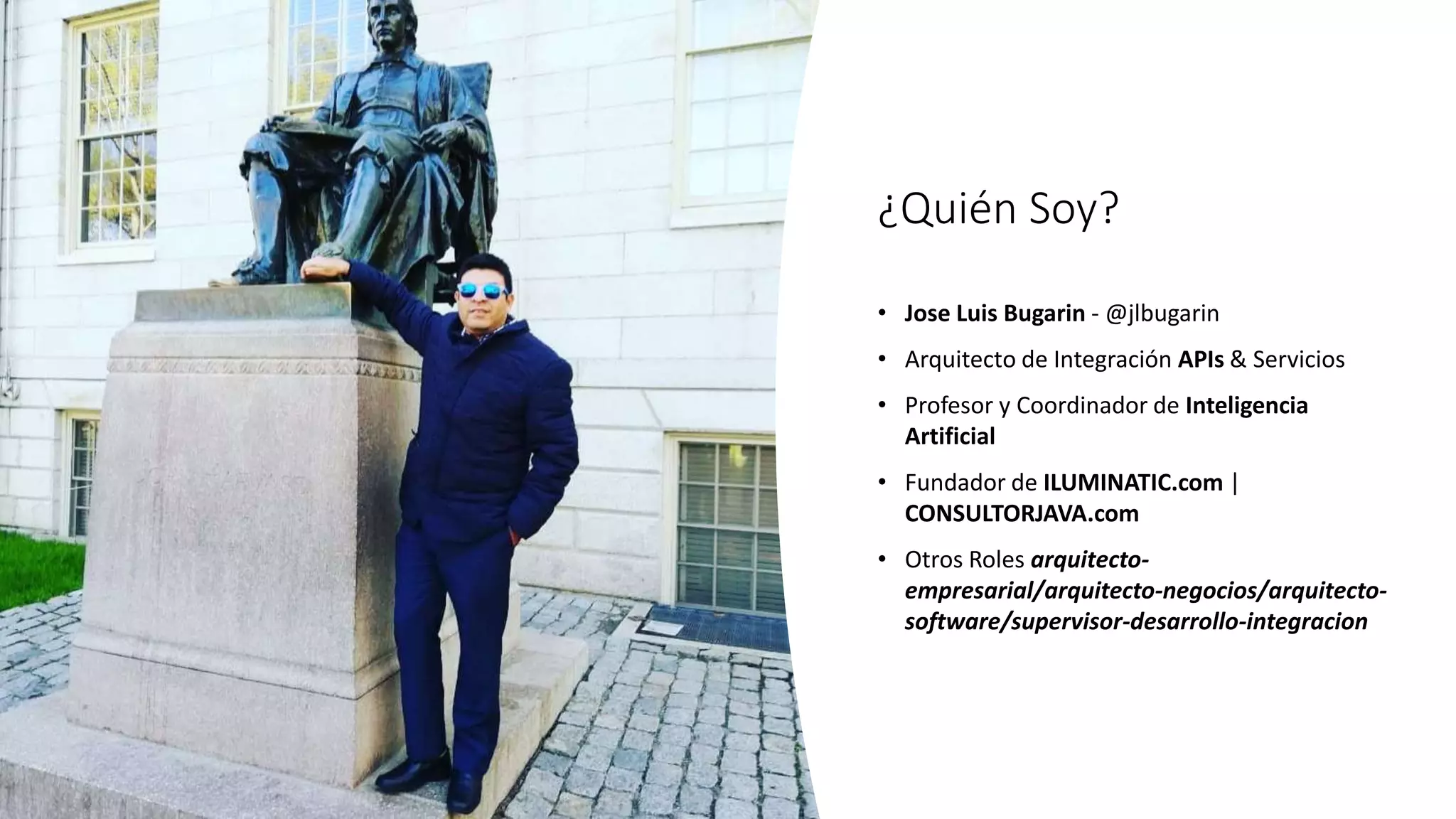¿Quién Soy?
• Jose Luis Bugarin - @jlbugarin
• Arquitecto de Integración APIs & Servicios
• Profesor y Coordinador de Inteligencia
Artificial
• Fundador de ILUMINATIC.com |
CONSULTORJAVA.com
• Otros Roles arquitecto-
empresarial/arquitecto-negocios/arquitecto-
software/supervisor-desarrollo-integracion
 
