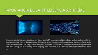 IMPORTANCIA DE LA INTELIGENCIA ARTIFICIAL
En primera instancia, es a través de los datos que la IA automatiza el aprendizaje y el descubrimiento de
forma repetitiva. Esto es, la IA es capaz de realizar tareas de cómputo frecuentes de forma confiable y sin
fatiga en la búsqueda del mejor resultado, pero, al menos por ahora, la inteligencia humana sigue siendo
vital para configurar el sistema y hacer las preguntas indicadas que serán resueltas mediante el uso de la
IA.
 