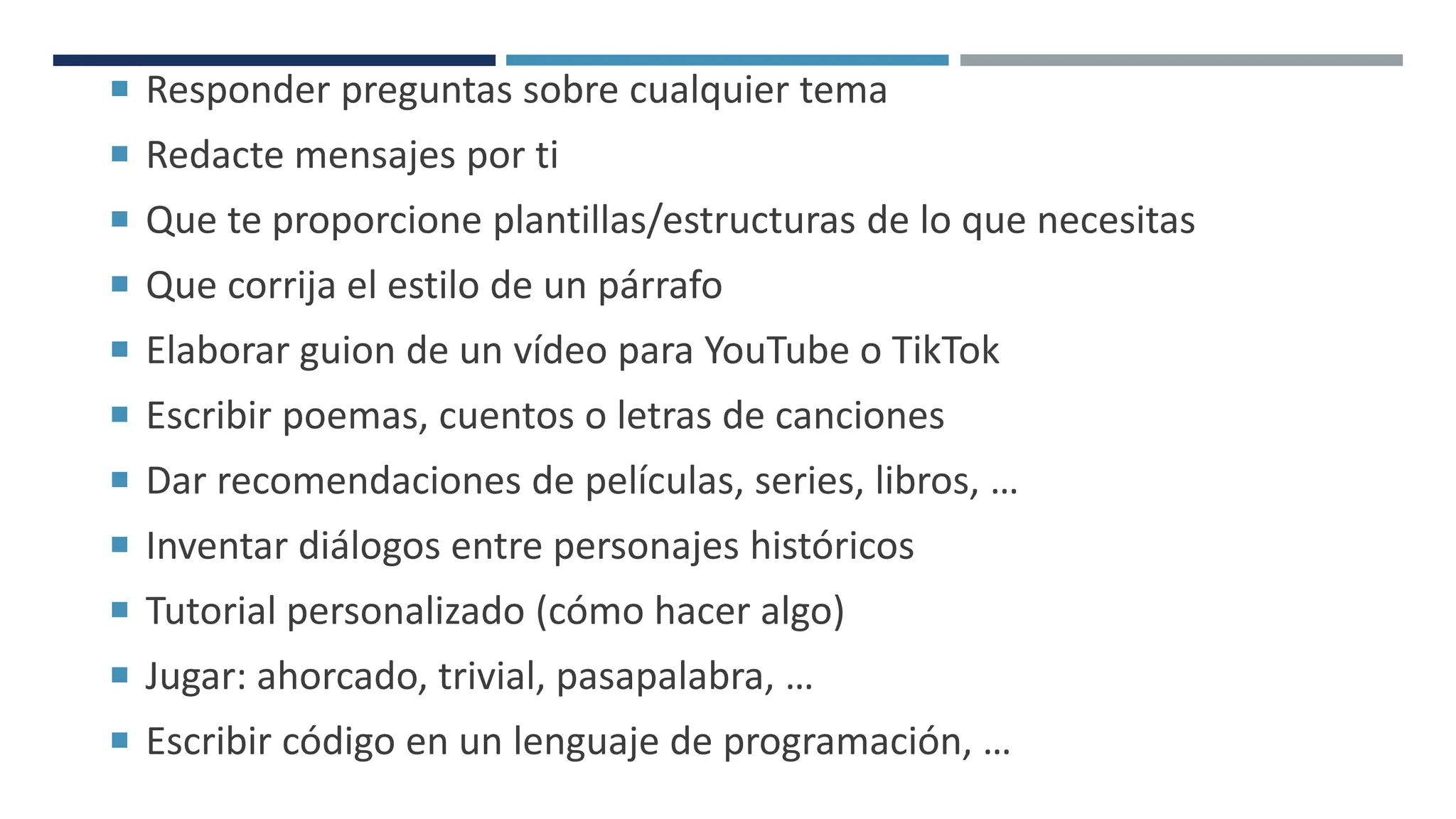  Responder preguntas sobre cualquier tema
 Redacte mensajes por ti
 Que te proporcione plantillas/estructuras de lo que necesitas
 Que corrija el estilo de un párrafo
 Elaborar guion de un vídeo para YouTube o TikTok
 Escribir poemas, cuentos o letras de canciones
 Dar recomendaciones de películas, series, libros, …
 Inventar diálogos entre personajes históricos
 Tutorial personalizado (cómo hacer algo)
 Jugar: ahorcado, trivial, pasapalabra, …
 Escribir código en un lenguaje de programación, …
 