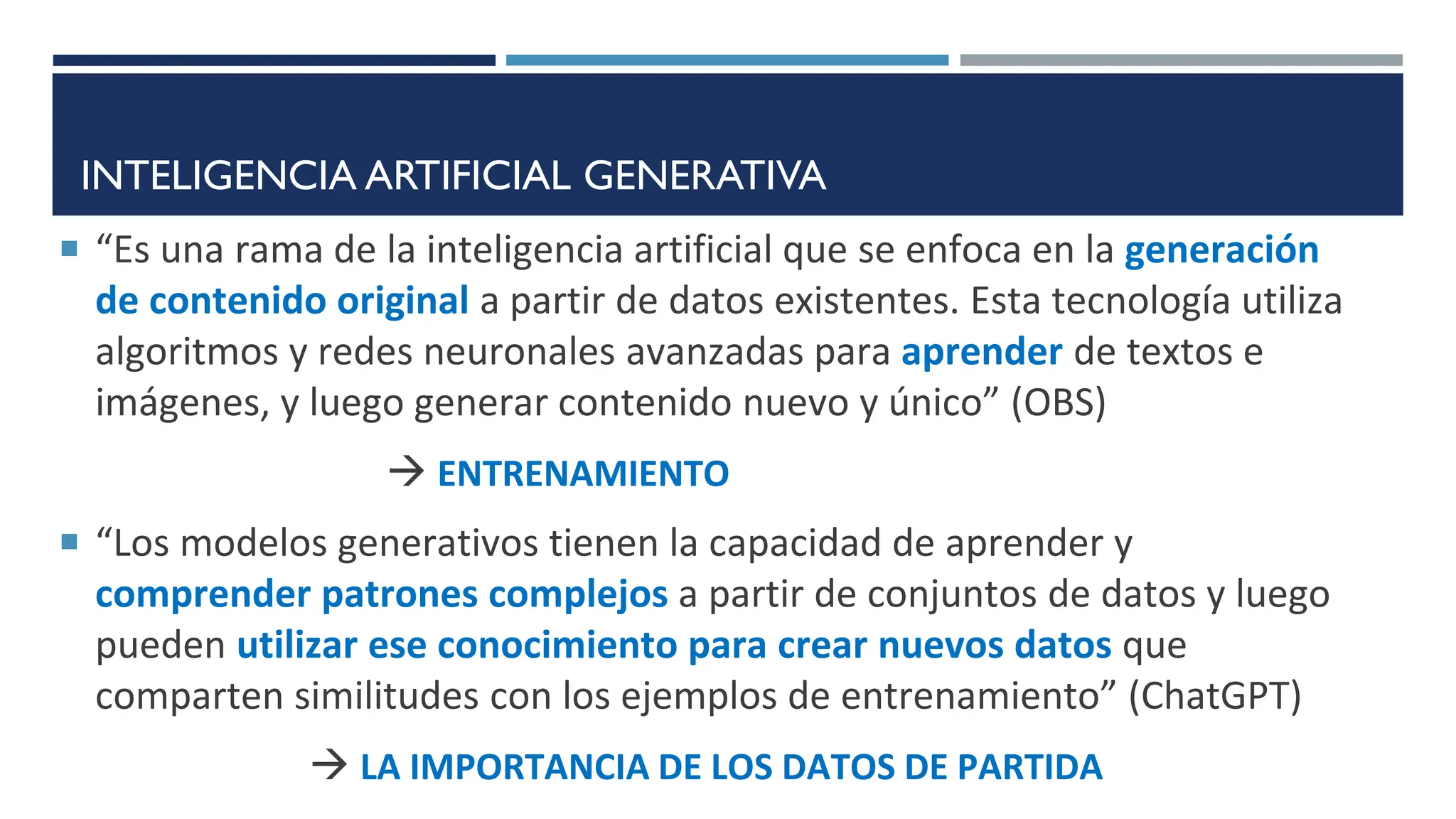 INTELIGENCIA ARTIFICIAL GENERATIVA
 “Es una rama de la inteligencia artificial que se enfoca en la generación
de contenido original a partir de datos existentes. Esta tecnología utiliza
algoritmos y redes neuronales avanzadas para aprender de textos e
imágenes, y luego generar contenido nuevo y único” (OBS)
 ENTRENAMIENTO
 “Los modelos generativos tienen la capacidad de aprender y
comprender patrones complejos a partir de conjuntos de datos y luego
pueden utilizar ese conocimiento para crear nuevos datos que
comparten similitudes con los ejemplos de entrenamiento” (ChatGPT)
 LA IMPORTANCIA DE LOS DATOS DE PARTIDA
 