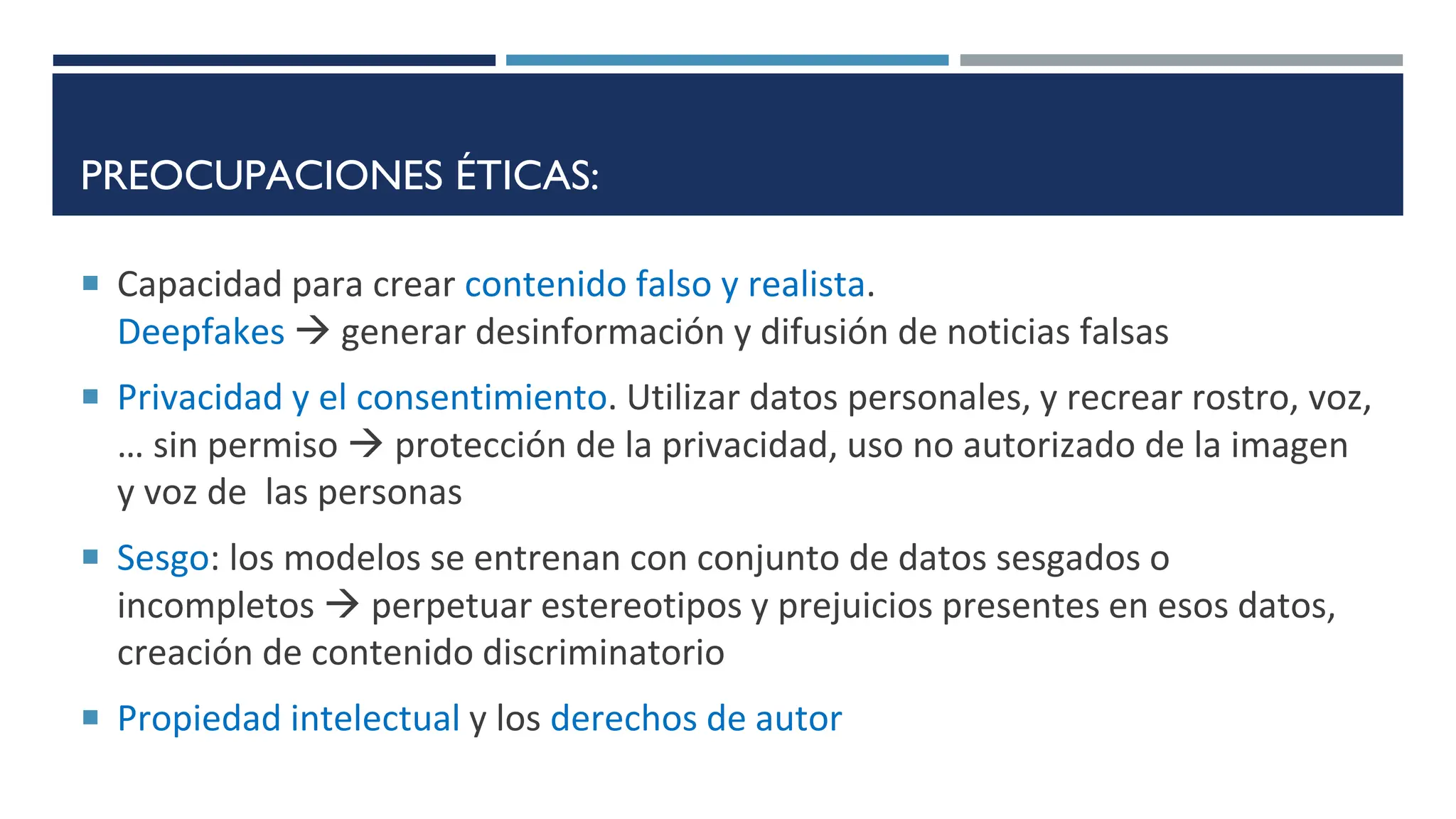 PREOCUPACIONES ÉTICAS:
 Capacidad para crear contenido falso y realista.
Deepfakes  generar desinformación y difusión de noticias falsas
 Privacidad y el consentimiento. Utilizar datos personales, y recrear rostro, voz,
… sin permiso  protección de la privacidad, uso no autorizado de la imagen
y voz de las personas
 Sesgo: los modelos se entrenan con conjunto de datos sesgados o
incompletos  perpetuar estereotipos y prejuicios presentes en esos datos,
creación de contenido discriminatorio
 Propiedad intelectual y los derechos de autor
 