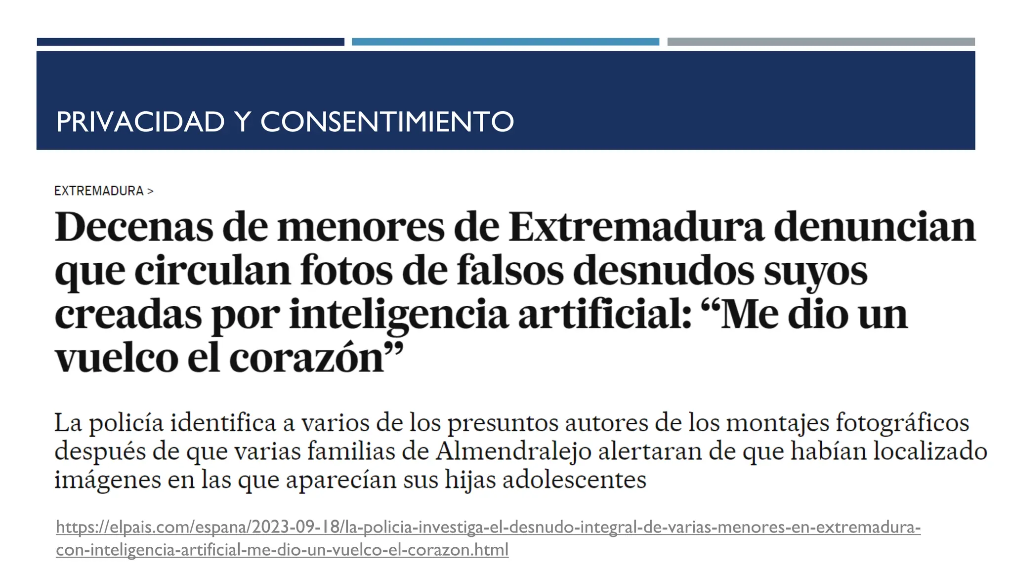 PRIVACIDAD Y CONSENTIMIENTO
https://elpais.com/espana/2023-09-18/la-policia-investiga-el-desnudo-integral-de-varias-menores-en-extremadura-
con-inteligencia-artificial-me-dio-un-vuelco-el-corazon.html
 