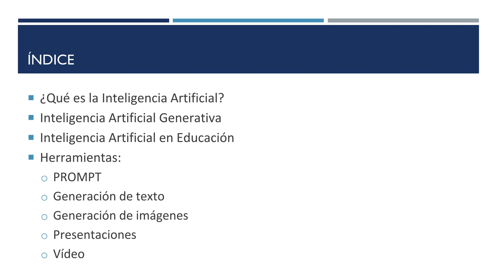 ÍNDICE
 ¿Qué es la Inteligencia Artificial?
 Inteligencia Artificial Generativa
 Inteligencia Artificial en Educación
 Herramientas:
o PROMPT
o Generación de texto
o Generación de imágenes
o Presentaciones
o Vídeo
 