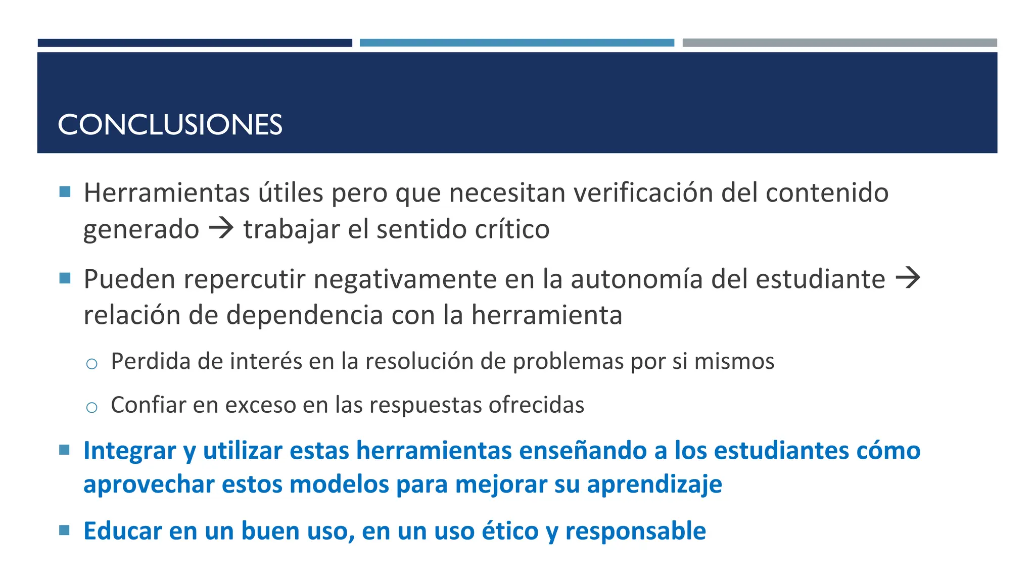 CONCLUSIONES
 Herramientas útiles pero que necesitan verificación del contenido
generado  trabajar el sentido crítico
 Pueden repercutir negativamente en la autonomía del estudiante 
relación de dependencia con la herramienta
o Perdida de interés en la resolución de problemas por si mismos
o Confiar en exceso en las respuestas ofrecidas
 Integrar y utilizar estas herramientas enseñando a los estudiantes cómo
aprovechar estos modelos para mejorar su aprendizaje
 Educar en un buen uso, en un uso ético y responsable
 