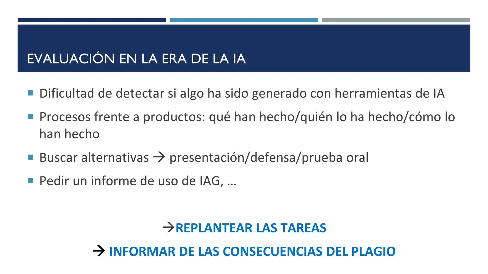 EVALUACIÓN EN LA ERA DE LA IA
 Dificultad de detectar si algo ha sido generado con herramientas de IA
 Procesos frente a productos: qué han hecho/quién lo ha hecho/cómo lo
han hecho
 Buscar alternativas  presentación/defensa/prueba oral
 Pedir un informe de uso de IAG, …
REPLANTEAR LAS TAREAS
 INFORMAR DE LAS CONSECUENCIAS DEL PLAGIO
 