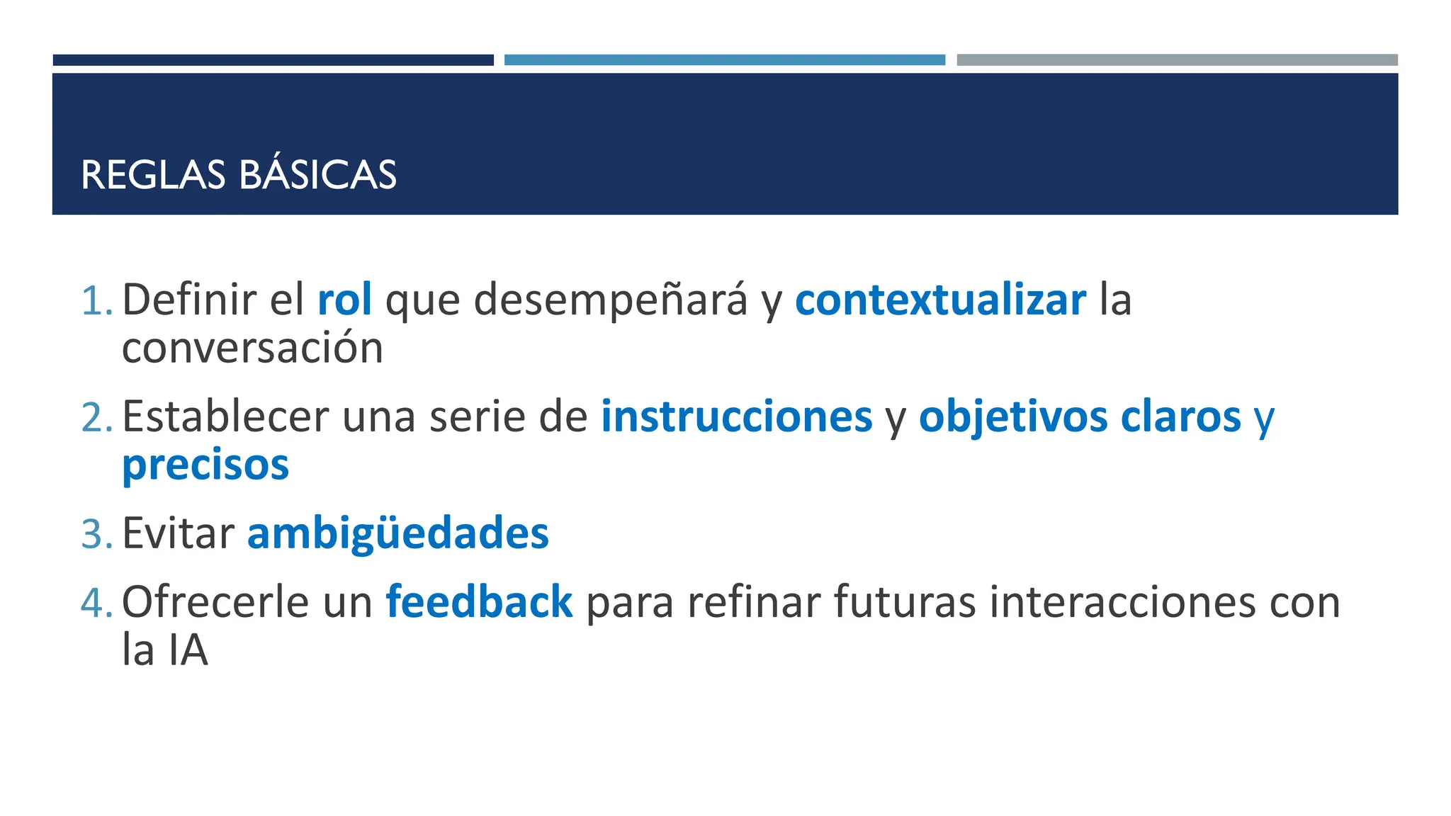 REGLAS BÁSICAS
1.Definir el rol que desempeñará y contextualizar la
conversación
2.Establecer una serie de instrucciones y objetivos claros y
precisos
3.Evitar ambigüedades
4.Ofrecerle un feedback para refinar futuras interacciones con
la IA
 