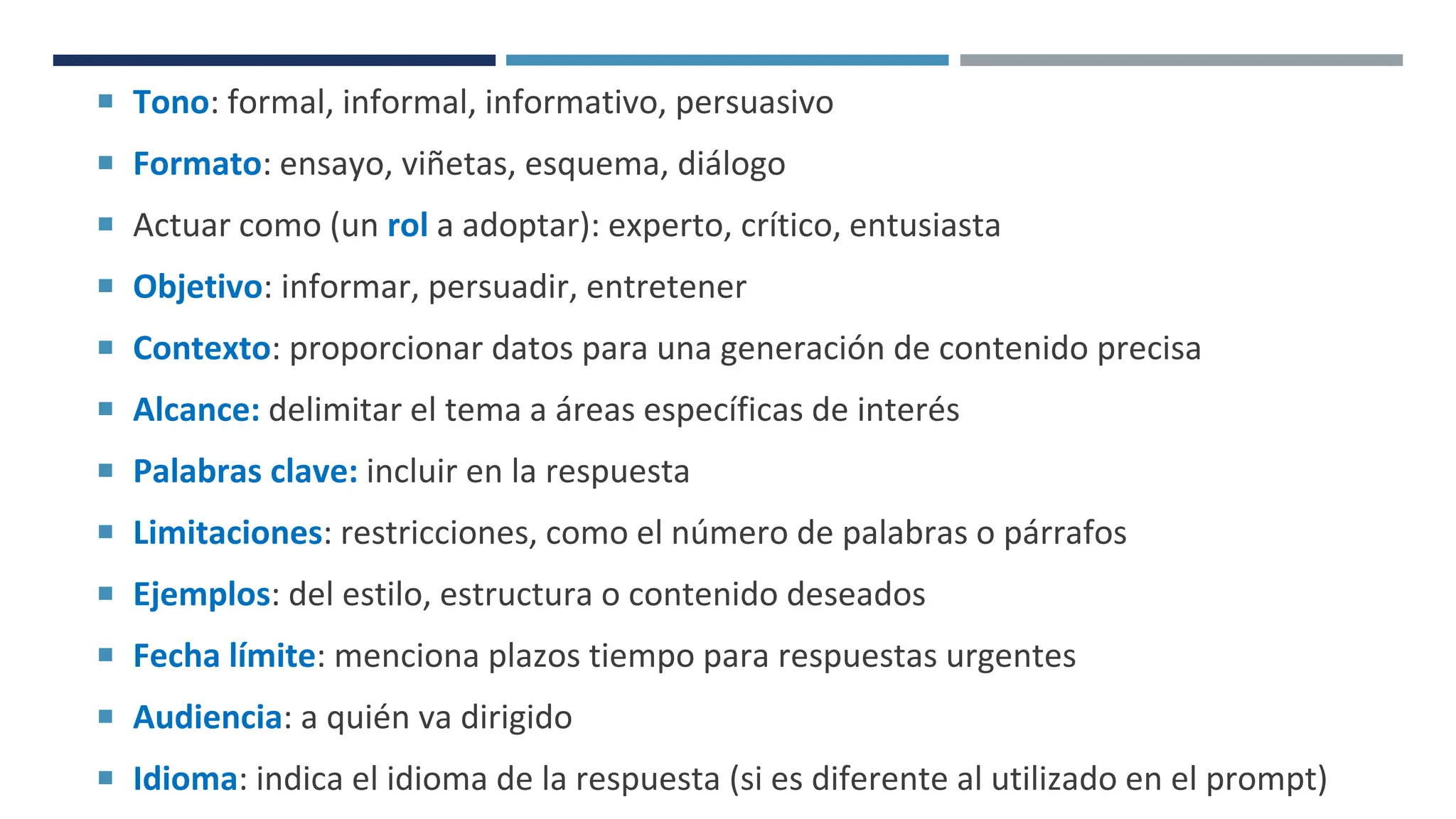 PROMPT
 Tono: formal, informal, informativo, persuasivo
 Formato: ensayo, viñetas, esquema, diálogo
 Actuar como (un rol a adoptar): experto, crítico, entusiasta
 Objetivo: informar, persuadir, entretener
 Contexto: proporcionar datos para una generación de contenido precisa
 Alcance: delimitar el tema a áreas específicas de interés
 Palabras clave: incluir en la respuesta
 Limitaciones: restricciones, como el número de palabras o párrafos
 Ejemplos: del estilo, estructura o contenido deseados
 Fecha límite: menciona plazos tiempo para respuestas urgentes
 Audiencia: a quién va dirigido
 Idioma: indica el idioma de la respuesta (si es diferente al utilizado en el prompt)
 