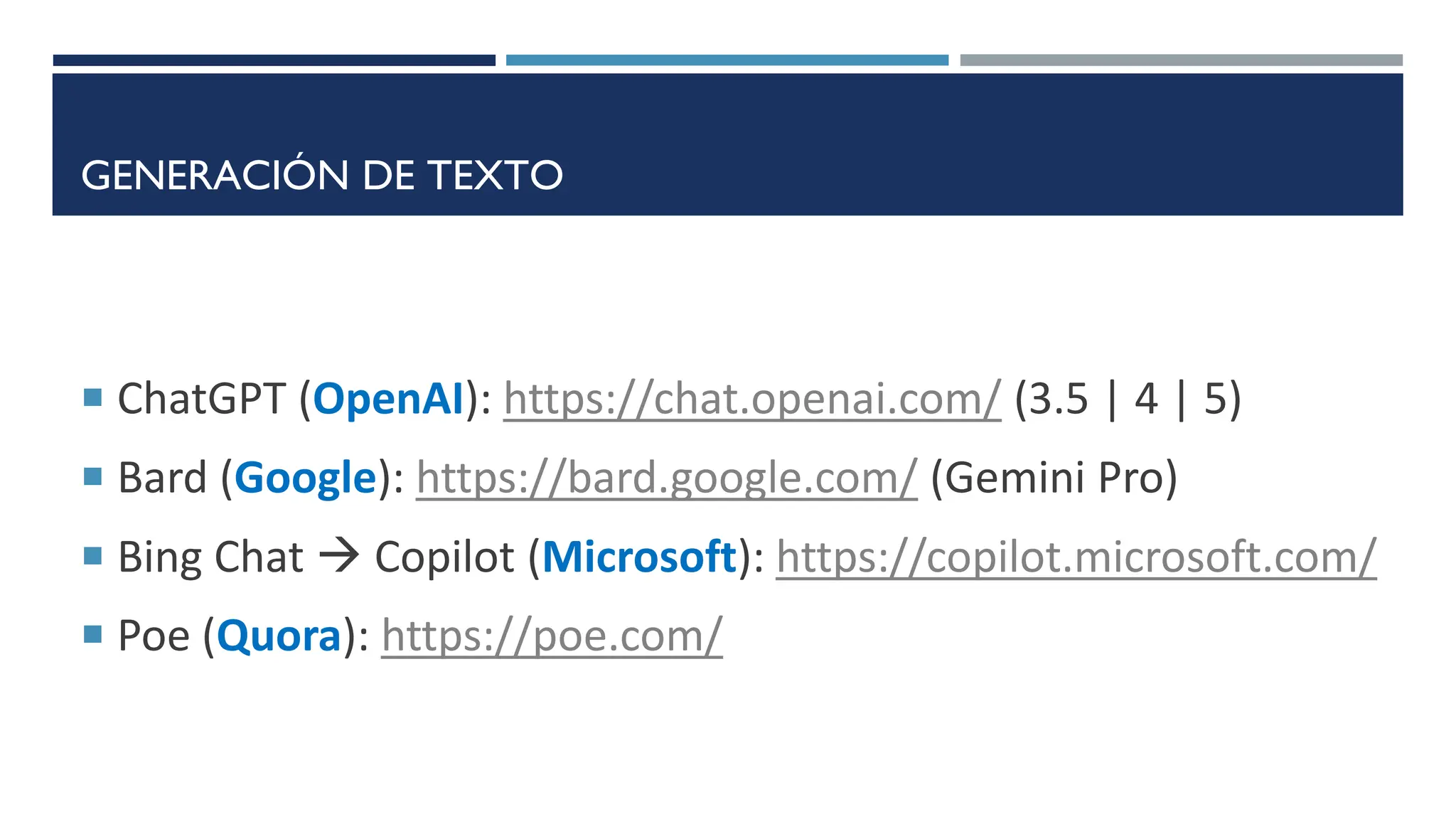 GENERACIÓN DE TEXTO
 ChatGPT (OpenAI): https://chat.openai.com/ (3.5 | 4 | 5)
 Bard (Google): https://bard.google.com/ (Gemini Pro)
 Bing Chat  Copilot (Microsoft): https://copilot.microsoft.com/
 Poe (Quora): https://poe.com/
 