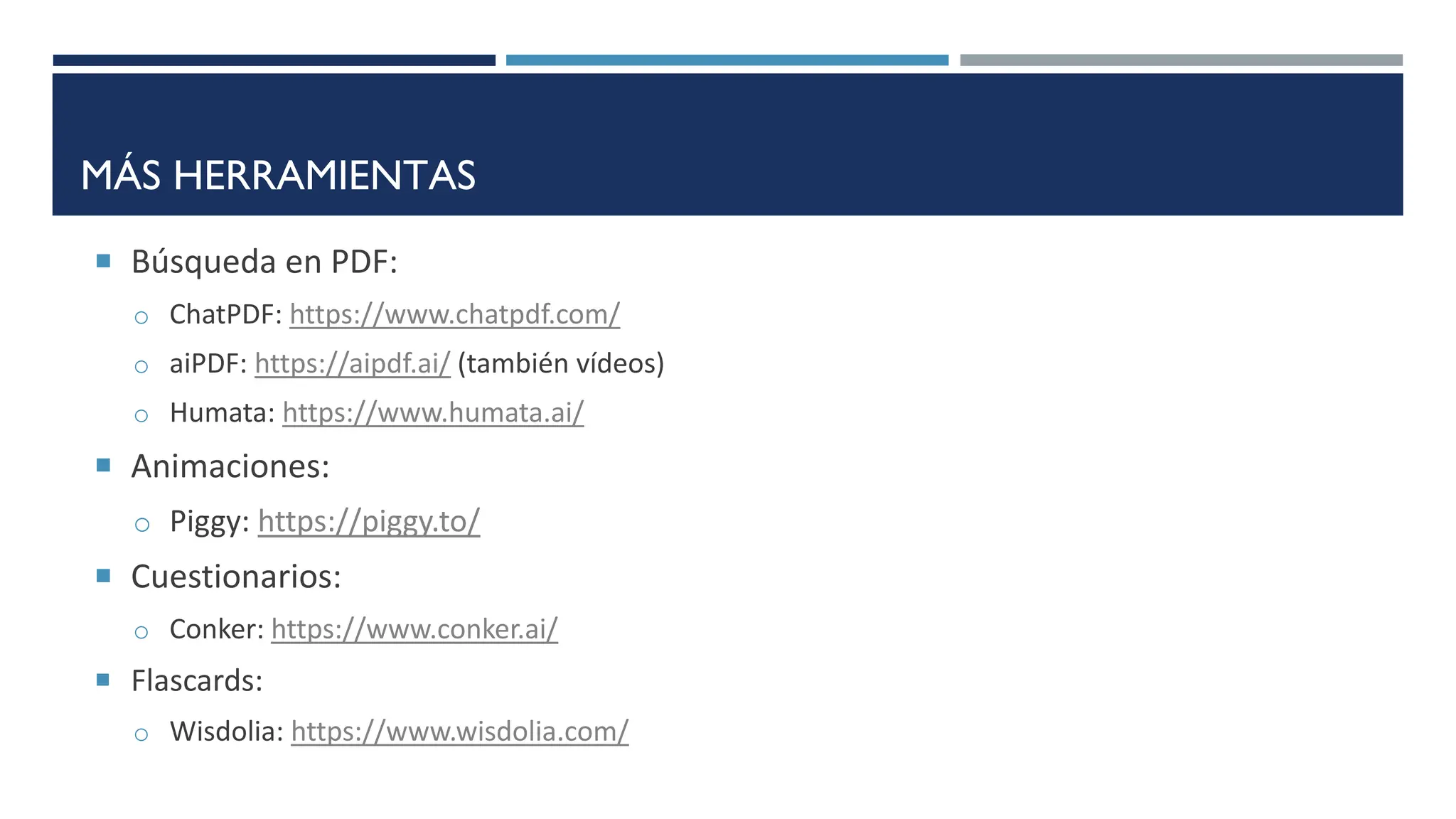 MÁS HERRAMIENTAS
 Búsqueda en PDF:
o ChatPDF: https://www.chatpdf.com/
o aiPDF: https://aipdf.ai/ (también vídeos)
o Humata: https://www.humata.ai/
 Animaciones:
o Piggy: https://piggy.to/
 Cuestionarios:
o Conker: https://www.conker.ai/
 Flascards:
o Wisdolia: https://www.wisdolia.com/
 