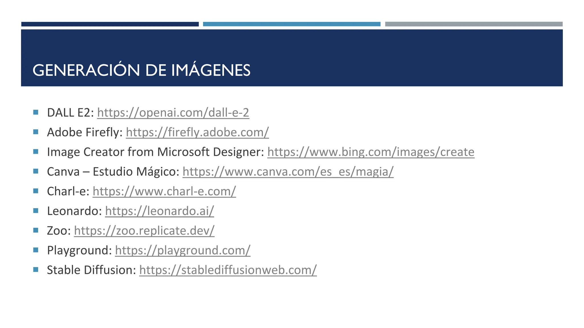 GENERACIÓN DE IMÁGENES
 DALL E2: https://openai.com/dall-e-2
 Adobe Firefly: https://firefly.adobe.com/
 Image Creator from Microsoft Designer: https://www.bing.com/images/create
 Canva – Estudio Mágico: https://www.canva.com/es_es/magia/
 Charl-e: https://www.charl-e.com/
 Leonardo: https://leonardo.ai/
 Zoo: https://zoo.replicate.dev/
 Playground: https://playground.com/
 Stable Diffusion: https://stablediffusionweb.com/
 