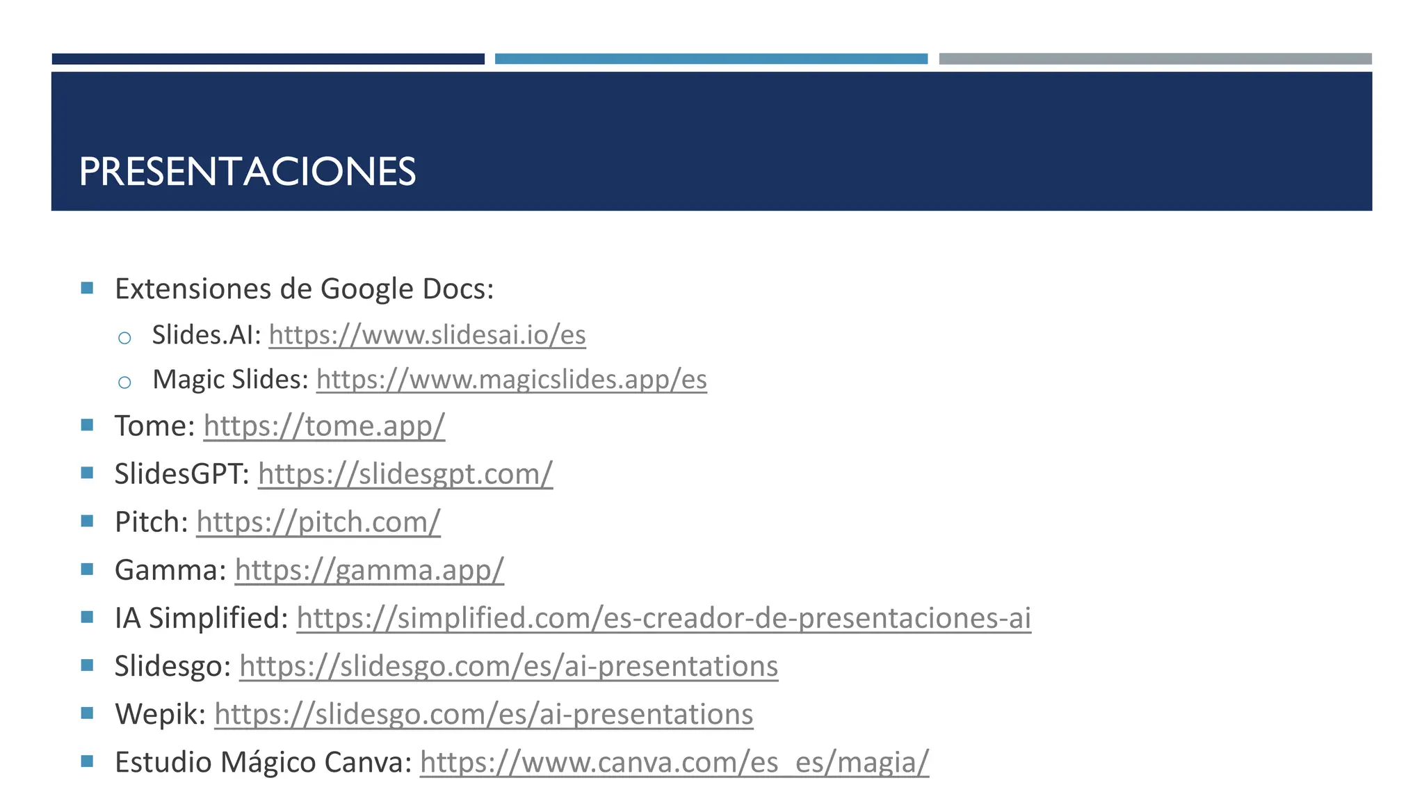 PRESENTACIONES
 Extensiones de Google Docs:
o Slides.AI: https://www.slidesai.io/es
o Magic Slides: https://www.magicslides.app/es
 Tome: https://tome.app/
 SlidesGPT: https://slidesgpt.com/
 Pitch: https://pitch.com/
 Gamma: https://gamma.app/
 IA Simplified: https://simplified.com/es-creador-de-presentaciones-ai
 Slidesgo: https://slidesgo.com/es/ai-presentations
 Wepik: https://slidesgo.com/es/ai-presentations
 Estudio Mágico Canva: https://www.canva.com/es_es/magia/
 